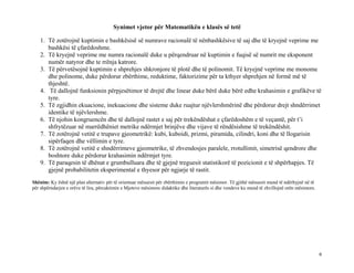Synimet vjetor për Matematikën e klasës së tetë
1. Të zotërojnë kuptimin e bashkësisë së numrave racionalë të nënbashkësive të saj dhe të kryejnë veprime me
bashkësi të çfarëdoshme.
2. Të kryejnë veprime me numra racionalë duke u përqendruar në kuptimin e fuqisë së numrit me eksponent
numër natyror dhe te rrënja katrore.
3. Të përvetësojnë kuptimin e shprehjes shkronjore të plotë dhe të polinomit. Të kryejnë veprime me monome
dhe polinome, duke përdorur zbërthime, reduktime, faktorizime për ta kthyer shprehjen në formë më të
thjeshtë.
4. Të dallojnë funksionin përpjesëtimor të drejtë dhe linear duke bërë duke bërë edhe krahasimin e grafikëve të
tyre.
5. Të zgjidhin ekuacione, inekuacione dhe sisteme duke ruajtur njëvlershmërinë dhe përdorur drejt shndërrimet
identike të njëvlershme.
6. Të njohin kongruencën dhe të dallojnë rastet e saj për trekëndëshat e çfarëdoshëm e të veçantë, për t’i
shfrytëzuar në marrëdhëniet metrike ndërmjet brinjëve dhe vijave të rëndësishme të trekëndëshit.
7. Të zotërojnë vetitë e trupave gjeometrikë: kubi, kuboidi, prizmi, piramida, cilindri, koni dhe të llogarisin
sipërfaqen dhe vëllimin e tyre.
8. Të zotërojnë vetitë e shndërrimeve gjeometrike, të zhvendosjes paralele, rrotullimit, simetrisë qendrore dhe
boshtore duke përdorur krahasimin ndërmjet tyre.
9. Të paraqesin të dhënat e grumbulluara dhe të gjejnë treguesit statistikorë të pozicionit e të shpërhapjes. Të
gjejnë probabilitetin eksperimental e thyesor për ngjarje të rastit.
Shënim: Ky është një plan alternativ për të orientuar mësuesit për zbërthimin e programit mësimor. Të gjithë mësuesit mund të ndërhyjnë në të
për shpërndarjen e orëve të lira, përcaktimin e Mjeteve mësimore didaktike dhe literaturës si dhe vendeve ku mund të zhvillojnë orën mësimore.
6
 
