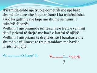 •Piramida është një trup gjeometrik me një bazë
shumëkëndore dhe faqet anësore I ka trekëndësha.
• Ajo ka gjithnjë një faqe më shumë se numri I
brinëvë të bazës.
•Vëllimi I një piramide është sa një e treta e vëllimit
të një prizmi të drejtë me bazë e lartësi të njëjtë.
•Vëllimi I një prizmi të drejtë është I barabartë me
shumën e vëllimeve të tre piramidave me bazë e
lartësi të njëjtë.
•VI PRIZMIT Të DREJTë=S.baze* h VI PIRAMIDES=
1
3
* S.b*h
 