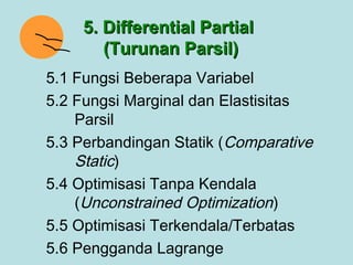 5. Differential Partial
        (Turunan Parsil)
5.1 Fungsi Beberapa Variabel
5.2 Fungsi Marginal dan Elastisitas
    Parsil
5.3 Perbandingan Statik (Comparative
    Static)
5.4 Optimisasi Tanpa Kendala
    (Unconstrained Optimization)
5.5 Optimisasi Terkendala/Terbatas
5.6 Pengganda Lagrange
 