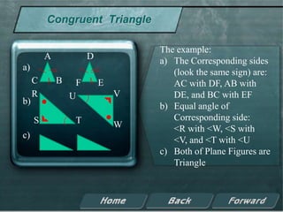 Congruent Triangle

                                  The example:
         A            D           a) The Corresponding sides
a)
                                     (look the same sign) are:
     C       B    F       E          AC with DF, AB with
     R           U            V      DE, and BC with EF
b)
                                  b) Equal angle of
     S            T                  Corresponding side:
                              W      <R with <W, <S with
c)
                                     <V, and <T with <U
                                  c) Both of Plane Figures are
                                     Triangle
 
