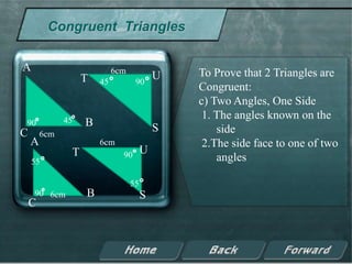 Congruent Triangles

A                           6cm                To Prove that 2 Triangles are
                   T   45          90
                                           U
                                               Congruent:
                                               c) Two Angles, One Side
              45
                                                1. The angles known on the
90                 B                       S
C       6cm                                        side
    A                  6cm                      2.The side face to one of two
               T              90       U
    55                                             angles

                                  55
    90 6cm         B                   S
    C
 
