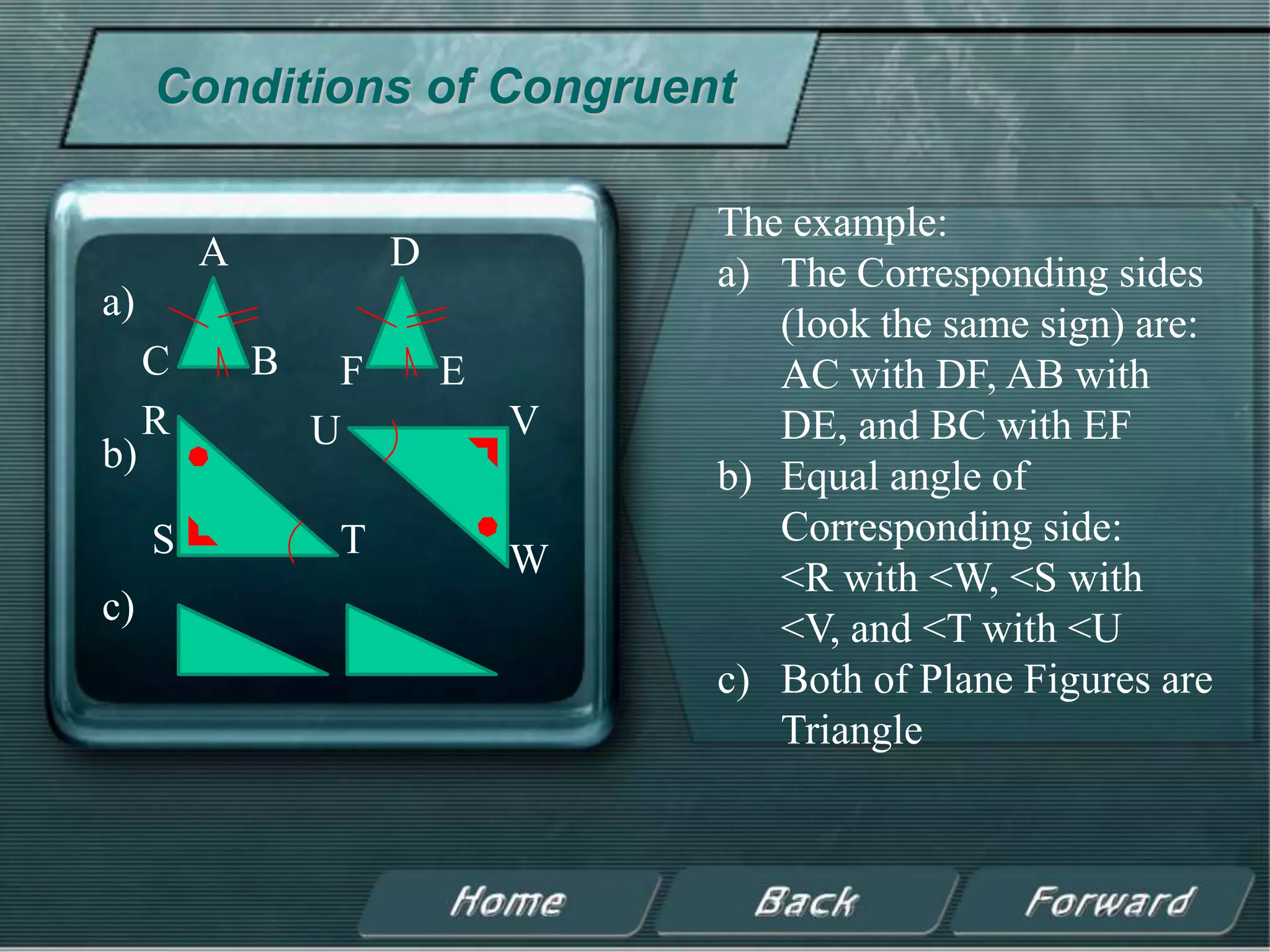 Conditions of Congruent

                                  The example:
         A            D           a) The Corresponding sides
a)
                                     (look the same sign) are:
     C       B    F       E          AC with DF, AB with
     R           U            V      DE, and BC with EF
b)
                                  b) Equal angle of
     S            T                  Corresponding side:
                              W      <R with <W, <S with
c)
                                     <V, and <T with <U
                                  c) Both of Plane Figures are
                                     Triangle
 