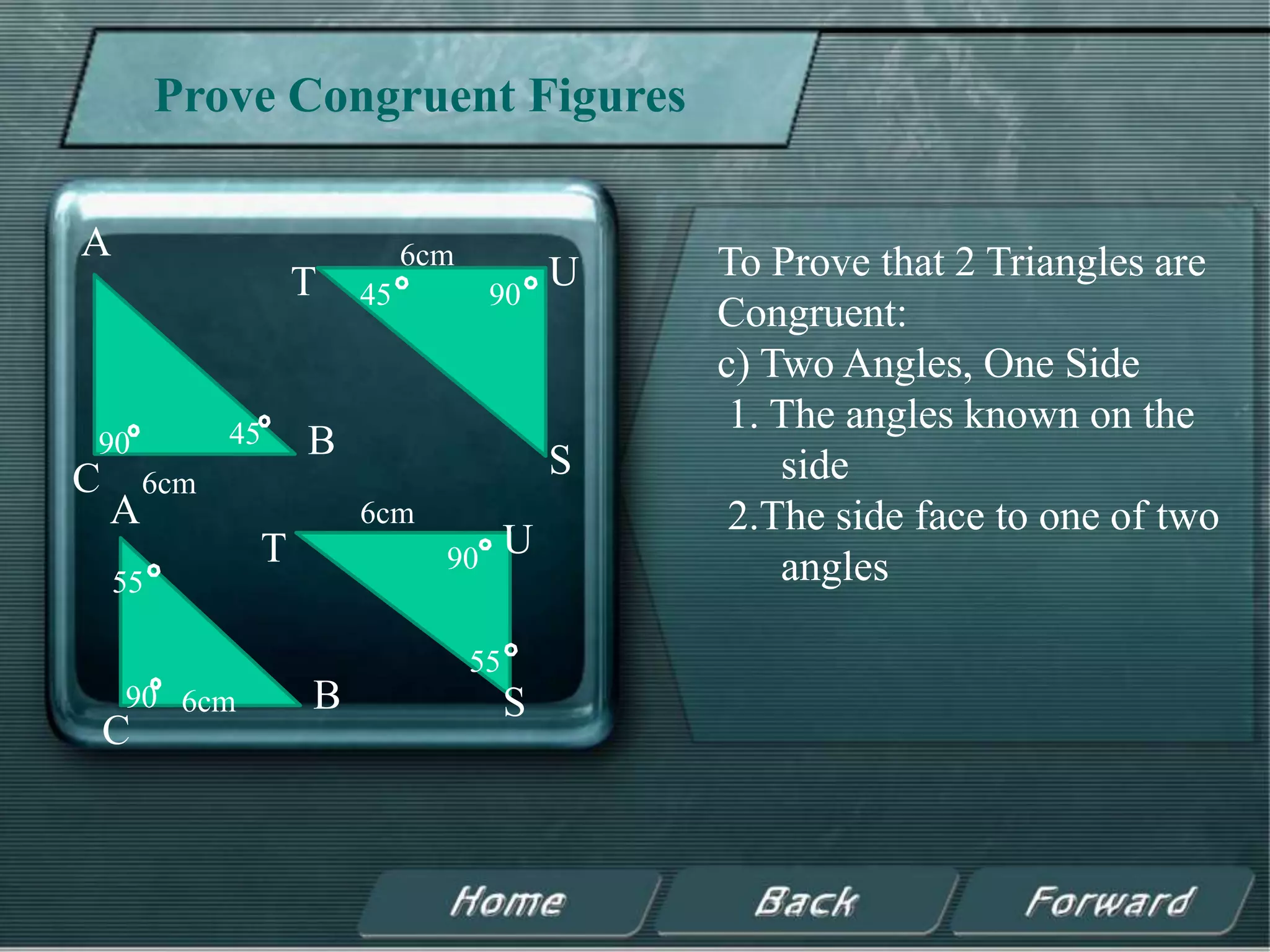 Prove Congruent Figures

A                           6cm                To Prove that 2 Triangles are
                   T   45          90
                                           U
                                               Congruent:
                                               c) Two Angles, One Side
              45
                                                1. The angles known on the
90                 B                       S
C       6cm                                        side
    A                  6cm                      2.The side face to one of two
               T              90       U
    55                                             angles

                                  55
    90 6cm         B                   S
    C
 