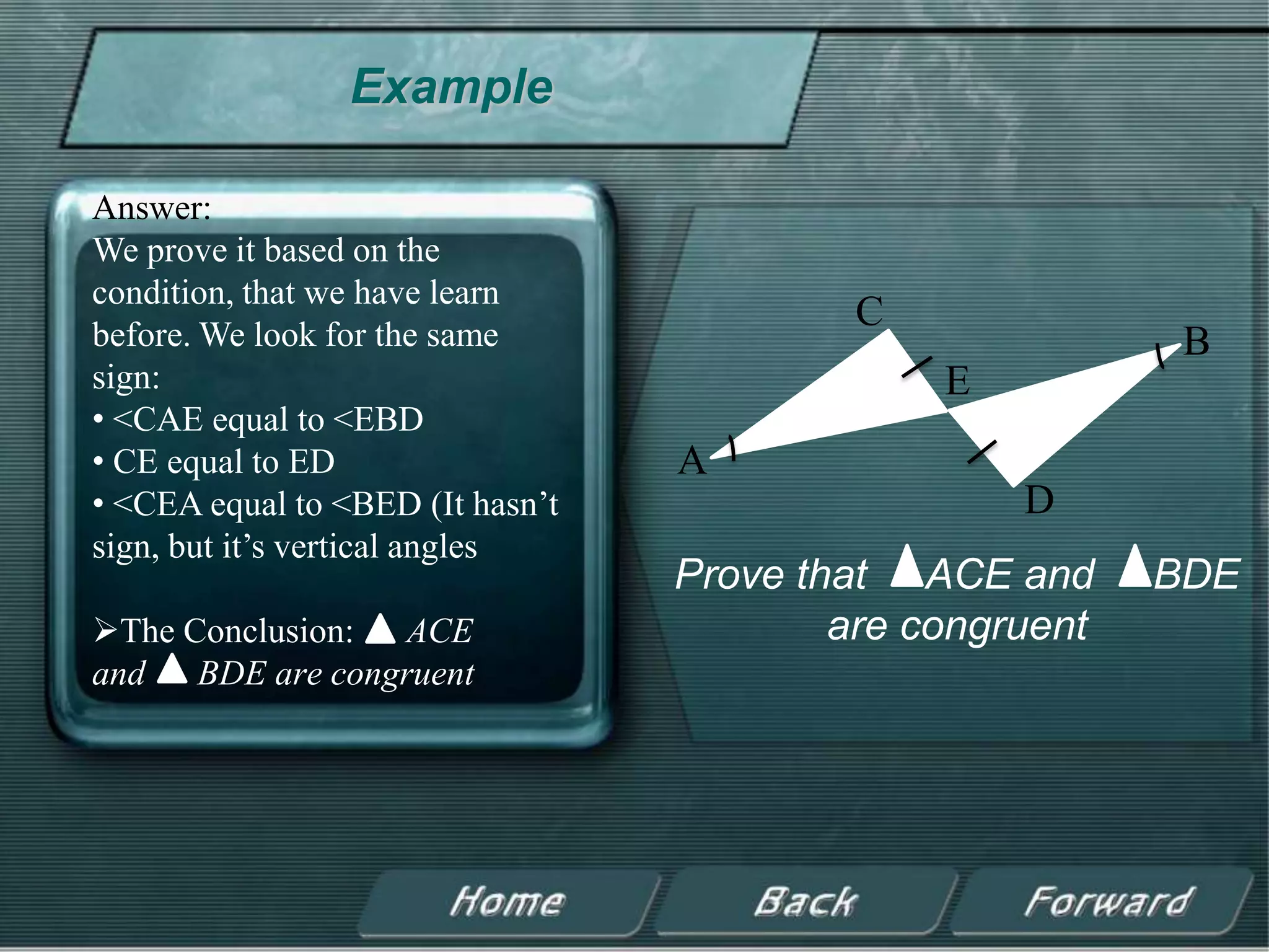 Example

Answer:
We prove it based on the
condition, that we have learn
before. We look for the same
                                           C
                                                           B
sign:                                          E
• <CAE equal to <EBD
• CE equal to ED                  A
• <CEA equal to <BED (It hasn’t                    D
sign, but it’s vertical angles
                                  Prove that ACE and      BDE
The Conclusion: ACE                      are congruent
and BDE are congruent
 