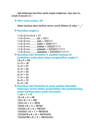 Ada beberapa keunikan pada angka-angkanya. Apa saja itu,
simak di bawah ini :
259 x (usia anda) x 39
Maka hasilnya akan terlihat nomor cantik.Silakan di coba ^_^
Keunikan angka 6
1+2+3+4+5+6 = 21
1+2+3+4+..........66 = 2211
1+2+3+4+..........666 = 222111
1+2+3+4+..........6666 = 22221111
1+2+3+4+..........66666 = 2222211111
1+2+3+4+..........666666 = 222222111111
1+2+3+4+..........6666666 = 22222221111111
Keunikan dari Perkalian 9, Apabila hasilnya di
jumlahkan maka akan tetap menghasilkan angka 9
10 x 9 = 90
2 x 9 = 18
3 x 9 = 27
4 x 9 = 36
5 x 9 = 45
6 x 9 = 54
7 x 9 = 63
8 x 9 = 72
9 x 9 = 81
Keunikan dari Perkalian 8, yang apabila ditambah
beberapa variasi dalam penjumlahan dan perkaliannya,
maka hasilnya akan selalu berurutan.
1x8+1=9
12 x 8 + 2 = 98
123 x 8 + 3 = 987
1234 x 8 + 4 = 9876
12345 x 8 + 5 = 98765
123456 x 8 + 6 = 987654
1234567 x 8 + 7 = 9876543
12345678 x 8 + 8 = 98765432
123456789 x 8 + 9 = 987654321

 