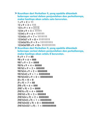Keunikan dari Perkalian 9, yang apabila ditambah
beberapa variasi dalam penjumlahan dan perkaliannya,
maka hasilnya akan selalu satu berurutan.
1 x 9 + 2 = 11
12 x 9 + 3 = 111
123 x 9 + 4 = 1111
1234 x 9 + 5 = 11111
12345 x 9 + 6 = 111111
123456 x 9 + 7 = 1111111
1234567 x 9 + 8 = 11111111
12345678 x 9 + 9 = 111111111
123456789 x 9 +10= 1111111111
Keunikan dari Perkalian 9, yang apabila ditambah
beberapa variasi dalam penjumlahan dan perkaliannya,
maka hasilnya akan selalu 8 berurutan.
9 x 9 + 7 = 88
98 x 9 + 6 = 888
987 x 9 + 5 = 8888
9876 x 9 + 4 = 88888
98765 x 9 + 3 = 888888
987654 x 9 + 2 = 8888888
9876543 x 9 + 1 = 88888888
98765432 x 9 + 0 = 888888888
(0 x 9) + 8 = 8
(9 x 9) + 7 = 88
(98 x 9) + 6 = 888
(987 x 9) + 5 = 8888
(9876 x 9) + 4 = 88888
(98765 x 9) + 3 = 888888
(987654 x 9) + 2 = 8888888
(9876543 x 9) + 1 = 88888888
(98765432 x 9) + 0 = 888888888
(987654321 x 9) – 1 = 8888888888

 