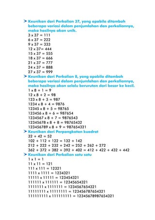 Keunikan dari Perkalian 37, yang apabila ditambah
beberapa variasi dalam penjumlahan dan perkaliannya,
maka hasilnya akan unik.
3 x 37 = 111
6 x 37 = 222
9 x 37 = 333
12 x 37= 444
15 x 37 = 555
18 x 37 = 666
21 x 37 = 777
24 x 37 = 888
27 x 37 = 999
Keunikan dari Perkalian 8, yang apabila ditambah
beberapa variasi dalam penjumlahan dan perkaliannya,
maka hasilnya akan selalu berurutan dari besar ke kecil.
1x8+1=9
12 x 8 + 2 = 98
123 x 8 + 3 = 987
1234 x 8 + 4 = 9876
12345 x 8 + 5 = 98765
123456 x 8 + 6 = 987654
1234567 x 8 + 7 = 9876543
12345678 x 8 + 8 = 98765432
123456789 x 8 + 9 = 987654321
Keunikan dari Perpangkatan kuadrat
32 + 42 = 52
102 + 112 + 122 = 132 + 142
212 + 222 + 232 + 242 = 252 + 262 + 272
362 + 372 + 382 + 392 + 402 = 412 + 422 + 432 + 442
Keunikan dari Perkalian satu satu
1x1=1
11 x 11 = 121
111 x 111 = 12321
1111 x 1111 = 1234321
11111 x 11111 = 123454321
111111 x 111111 = 12345654321
1111111 x 1111111 = 1234567654321
11111111 x 11111111 = 123456787654321
111111111 x 111111111 = 12345678987654321

 