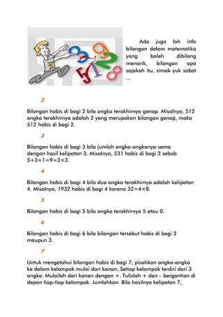 Ada juga loh info
bilangan dalam matematika
yang
boleh
dibilang
menarik,
bilangan
apa
sajakah itu, simak yuk sobat
...

2
Bilangan habis di bagi 2 bila angka terakhirnya genap. Misalnya, 512
angka terakhirnya adalah 2 yang merupakan bilangan genap, maka
512 habis di bagi 2.

3
Bilangan habis di bagi 3 bila jumlah angka-angkanya sama
dengan hasil kelipatan 3. Misalnya, 531 habis di bagi 3 sebab
5+3+1=9=3×3.

4
Bilangan habis di bagi 4 bila dua angka terakhirnya adalah kelipatan
4. Misalnya, 1932 habis di bagi 4 karena 32=4×8.

5
Bilangan habis di bagi 5 bila angka terakhirnya 5 atau 0.

6
Bilangan habis di bagi 6 bila bilangan tersebut habis di bagi 2
maupun 3.

7
Untuk mengetahui bilangan habis di bagi 7, pisahkan angka-angka
ke dalam kelompok mulai dari kanan. Setiap kelompok terdiri dari 3
angka. Mulailah dari kanan dengan +. Tulislah + dan – bergantian di
depan tiap-tiap kelompok. Jumlahkan. Bila hasilnya kelipatan 7,

 