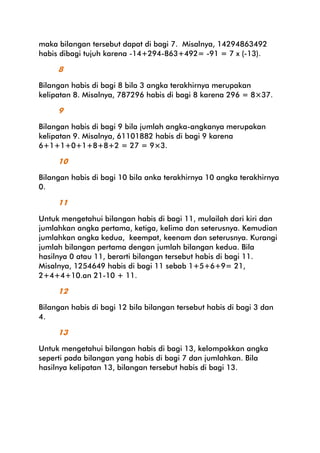 maka bilangan tersebut dapat di bagi 7. Misalnya, 14294863492
habis dibagi tujuh karena -14+294-863+492= -91 = 7 x (-13).

8
Bilangan habis di bagi 8 bila 3 angka terakhirnya merupakan
kelipatan 8. Misalnya, 787296 habis di bagi 8 karena 296 = 8×37.

9
Bilangan habis di bagi 9 bila jumlah angka-angkanya merupakan
kelipatan 9. Misalnya, 61101882 habis di bagi 9 karena
6+1+1+0+1+8+8+2 = 27 = 9×3.

10
Bilangan habis di bagi 10 bila anka terakhirnya 10 angka terakhirnya
0.

11
Untuk mengetahui bilangan habis di bagi 11, mulailah dari kiri dan
jumlahkan angka pertama, ketiga, kelima dan seterusnya. Kemudian
jumlahkan angka kedua, keempat, keenam dan seterusnya. Kurangi
jumlah bilangan pertama dengan jumlah bilangan kedua. Bila
hasilnya 0 atau 11, berarti bilangan tersebut habis di bagi 11.
Misalnya, 1254649 habis di bagi 11 sebab 1+5+6+9= 21,
2+4+4+10.an 21-10 + 11.

12
Bilangan habis di bagi 12 bila bilangan tersebut habis di bagi 3 dan
4.

13
Untuk mengetahui bilangan habis di bagi 13, kelompokkan angka
seperti pada bilangan yang habis di bagi 7 dan jumlahkan. Bila
hasilnya kelipatan 13, bilangan tersebut habis di bagi 13.

 