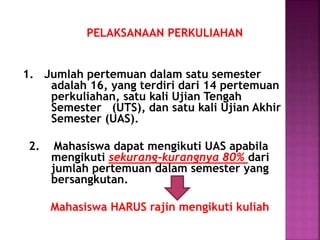 PELAKSANAAN PERKULIAHAN
1. Jumlah pertemuan dalam satu semester
adalah 16, yang terdiri dari 14 pertemuan
perkuliahan, satu kali Ujian Tengah
Semester (UTS), dan satu kali Ujian Akhir
Semester (UAS).
2. Mahasiswa dapat mengikuti UAS apabila
mengikuti sekurang-kurangnya 80% dari
jumlah pertemuan dalam semester yang
bersangkutan.
Mahasiswa HARUS rajin mengikuti kuliah
 