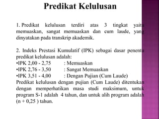 Predikat Kelulusan
1. Predikat kelulusan terdiri atas 3 tingkat yaitu
memuaskan, sangat memuaskan dan cum laude, yang
dinyatakan pada transkrip akademik.
2. Indeks Prestasi Kumulatif (IPK) sebagai dasar penentu
predikat kelulusan adalah:
•IPK 2,00 - 2,75 : Memuaskan
•IPK 2,76 - 3,50 : Sangat Memuaskan
•IPK 3,51 - 4,00 : Dengan Pujian (Cum Laude)
Predikat kelulusan dengan pujian (Cum Laude) ditentukan
dengan memperhatikan masa studi maksimum, untuk
program S-1 adalah 4 tahun, dan untuk alih program adalah
(n + 0,25 ) tahun.
 