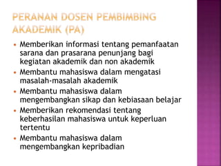  Memberikan informasi tentang pemanfaatan
sarana dan prasarana penunjang bagi
kegiatan akademik dan non akademik
 Membantu mahasiswa dalam mengatasi
masalah-masalah akademik
 Membantu mahasiswa dalam
mengembangkan sikap dan kebiasaan belajar
 Memberikan rekomendasi tentang
keberhasilan mahasiswa untuk keperluan
tertentu
 Membantu mahasiswa dalam
mengembangkan kepribadian
 