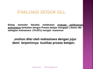 www.themegallery.comCompany Logo
Setiap semester fakultas melakukan evaluasi pelaksanaan
perkuliahan berkaitan dengan Proses belajar mengajar ( dosen dll) :
sebagian mahasiswa (10-20%) mengisi kuesioner
(mohon diisi oleh mahasiswa dengan jujur
demi terjaminnya kualitas proses belajar)
 
