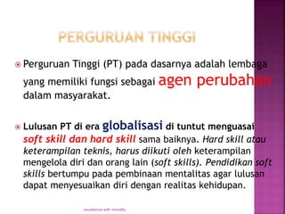  Perguruan Tinggi (PT) pada dasarnya adalah lembaga
yang memiliki fungsi sebagai agen perubahan
dalam masyarakat.
 Lulusan PT di era globalisasi di tuntut menguasai
soft skill dan hard skill sama baiknya. Hard skill atau
keterampilan teknis, harus diikuti oleh keterampilan
mengelola diri dan orang lain (soft skills). Pendidikan soft
skills bertumpu pada pembinaan mentalitas agar lulusan
dapat menyesuaikan diri dengan realitas kehidupan.
excellence with morality
 