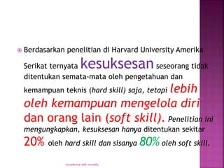  Berdasarkan penelitian di Harvard University Amerika
Serikat ternyata kesuksesanseseorang tidak
ditentukan semata-mata oleh pengetahuan dan
kemampuan teknis (hard skill) saja, tetapi lebih
oleh kemampuan mengelola diri
dan orang lain (soft skill). Penelitian ini
mengungkapkan, kesuksesan hanya ditentukan sekitar
20% oleh hard skill dan sisanya 80% oleh soft skill.
excellence with morality
 
