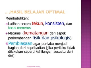 Membutuhkan:
 Latihan secara tekun, konsisten, dan
terus menerus
 Maturasi (kematangan dari aspek
perkembangan fisik dan psikologis)
Pembiasaan agar perilaku menjadi
bagian dari kepribadian (jika perilaku tidak
dilakukan seperti kehilangan sesuatu dari
diri)
excellence with morality
 