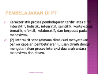 (1) Karakteristik proses pembelajaran terdiri atas sifat
interaktif, holistik, integratif, saintifik, kontekstual,
tematik, efektif, kolaboratif, dan berpusat pada
mahasiswa.
(2) (2) Interaktif sebagaimana dimaksud menyatakan
bahwa capaian pembelajaran lulusan diraih dengan
mengutamakan proses interaksi dua arah antara
mahasiswa dan dosen.
excellence with morality
 