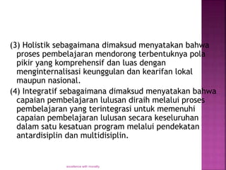 (3) Holistik sebagaimana dimaksud menyatakan bahwa
proses pembelajaran mendorong terbentuknya pola
pikir yang komprehensif dan luas dengan
menginternalisasi keunggulan dan kearifan lokal
maupun nasional.
(4) Integratif sebagaimana dimaksud menyatakan bahwa
capaian pembelajaran lulusan diraih melalui proses
pembelajaran yang terintegrasi untuk memenuhi
capaian pembelajaran lulusan secara keseluruhan
dalam satu kesatuan program melalui pendekatan
antardisiplin dan multidisiplin.
excellence with morality
 