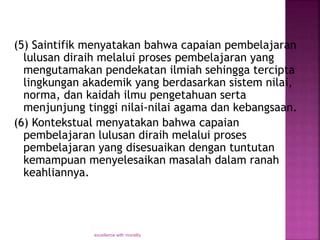 (5) Saintifik menyatakan bahwa capaian pembelajaran
lulusan diraih melalui proses pembelajaran yang
mengutamakan pendekatan ilmiah sehingga tercipta
lingkungan akademik yang berdasarkan sistem nilai,
norma, dan kaidah ilmu pengetahuan serta
menjunjung tinggi nilai-nilai agama dan kebangsaan.
(6) Kontekstual menyatakan bahwa capaian
pembelajaran lulusan diraih melalui proses
pembelajaran yang disesuaikan dengan tuntutan
kemampuan menyelesaikan masalah dalam ranah
keahliannya.
excellence with morality
 