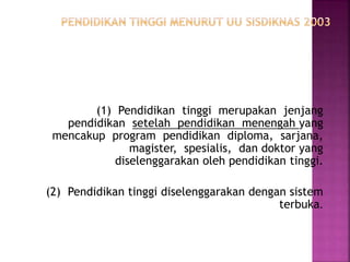 (1) Pendidikan tinggi merupakan jenjang
pendidikan setelah pendidikan menengah yang
mencakup program pendidikan diploma, sarjana,
magister, spesialis, dan doktor yang
diselenggarakan oleh pendidikan tinggi.
(2) Pendidikan tinggi diselenggarakan dengan sistem
terbuka.
 