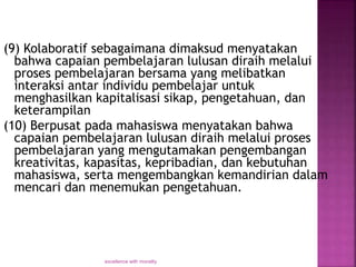 (9) Kolaboratif sebagaimana dimaksud menyatakan
bahwa capaian pembelajaran lulusan diraih melalui
proses pembelajaran bersama yang melibatkan
interaksi antar individu pembelajar untuk
menghasilkan kapitalisasi sikap, pengetahuan, dan
keterampilan
(10) Berpusat pada mahasiswa menyatakan bahwa
capaian pembelajaran lulusan diraih melalui proses
pembelajaran yang mengutamakan pengembangan
kreativitas, kapasitas, kepribadian, dan kebutuhan
mahasiswa, serta mengembangkan kemandirian dalam
mencari dan menemukan pengetahuan.
excellence with morality
 