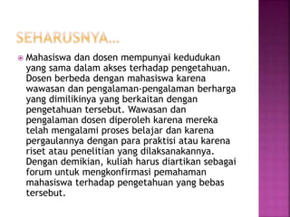  Mahasiswa dan dosen mempunyai kedudukan
yang sama dalam akses terhadap pengetahuan.
Dosen berbeda dengan mahasiswa karena
wawasan dan pengalaman-pengalaman berharga
yang dimilikinya yang berkaitan dengan
pengetahuan tersebut. Wawasan dan
pengalaman dosen diperoleh karena mereka
telah mengalami proses belajar dan karena
pergaulannya dengan para praktisi atau karena
riset atau penelitian yang dilaksanakannya.
Dengan demikian, kuliah harus diartikan sebagai
forum untuk mengkonfirmasi pemahaman
mahasiswa terhadap pengetahuan yang bebas
tersebut.
 
