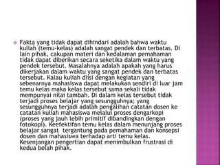  Fakta yang tidak dapat dihindari adalah bahwa waktu
kuliah (temu-kelas) adalah sangat pendek dan terbatas. Di
lain pihak, cakupan materi dan kedalaman pemahaman
tidak dapat diberikan secara seketika dalam waktu yang
pendek tersebut. Masalahnya adalah apakah yang harus
dikerjakan dalam waktu yang sangat pendek dan terbatas
tersebut. Kalau kuliah diisi dengan kegiatan yang
sebenarnya mahasiswa dapat melakukan sendiri di luar jam
temu kelas maka kelas tersebut sama sekali tidak
mempunyai nilai tambah. Di dalam kelas tersebut tidak
terjadi proses belajar yang sesungguhnya; yang
sesungguhnya terjadi adalah pengalihan catatan dosen ke
catatan kuliah mahasiswa melalui proses dengarkopi
(proses yang jauh lebih primitif dibandingkan dengan
fotokopi). Keefektifan temu kelas dalam menunjang proses
belajar sangat tergantung pada pemahaman dan konsepsi
dosen dan mahasiswa terhadap arti temu kelas.
Kesenjangan pengertian dapat menimbulkan frustrasi di
kedua belah pihak.
 