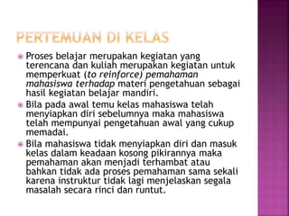  Proses belajar merupakan kegiatan yang
terencana dan kuliah merupakan kegiatan untuk
memperkuat (to reinforce) pemahaman
mahasiswa terhadap materi pengetahuan sebagai
hasil kegiatan belajar mandiri.
 Bila pada awal temu kelas mahasiswa telah
menyiapkan diri sebelumnya maka mahasiswa
telah mempunyai pengetahuan awal yang cukup
memadai.
 Bila mahasiswa tidak menyiapkan diri dan masuk
kelas dalam keadaan kosong pikirannya maka
pemahaman akan menjadi terhambat atau
bahkan tidak ada proses pemahaman sama sekali
karena instruktur tidak lagi menjelaskan segala
masalah secara rinci dan runtut.
 