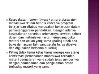  Kesepakatan (commitment) antara dosen dan
mahasiswa dalam bentuk rencana/program
belajar dan silabus merupakan keharusan dalam
penyelenggaraan pendidikan. Dengan adanya
kesepakatan tersebut sebenarnya tersirat bahwa
dosen dan mahasiswa harus memegang buku
materi dan acuan yang sama (paling tidak ada
buku dan acuan lain yang selalu harus dibawa
dan digunakan bersama di kelas).
 Paling tidak temu kelas harus merupakan ajang
konfirmasi pemahaman mahasiswa terhadap
materi pengajaran yang sudah jelas sumbernya
dengan pemahaman dan pengalaman dosen
terhadap materi yang sama.
 