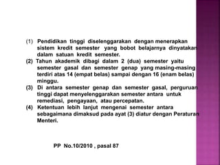 (1) Pendidikan tinggi diselenggarakan dengan menerapkan
sistem kredit semester yang bobot belajarnya dinyatakan
dalam satuan kredit semester.
(2) Tahun akademik dibagi dalam 2 (dua) semester yaitu
semester gasal dan semester genap yang masing-masing
terdiri atas 14 (empat belas) sampai dengan 16 (enam belas)
minggu.
(3) Di antara semester genap dan semester gasal, perguruan
tinggi dapat menyelenggarakan semester antara untuk
remediasi, pengayaan, atau percepatan.
(4) Ketentuan lebih lanjut mengenai semester antara
sebagaimana dimaksud pada ayat (3) diatur dengan Peraturan
Menteri.
PP No.10/2010 , pasal 87
 