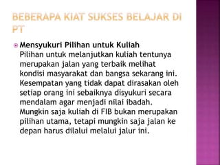  Mensyukuri Pilihan untuk Kuliah
Pilihan untuk melanjutkan kuliah tentunya
merupakan jalan yang terbaik melihat
kondisi masyarakat dan bangsa sekarang ini.
Kesempatan yang tidak dapat dirasakan oleh
setiap orang ini sebaiknya disyukuri secara
mendalam agar menjadi nilai ibadah.
Mungkin saja kuliah di FIB bukan merupakan
pilihan utama, tetapi mungkin saja jalan ke
depan harus dilalui melalui jalur ini.
 