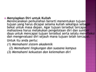  Menyiapkan Diri untuk Kuliah
Merencanakan perkuliahan berarti menentukan tujuan-
tujuan yang harus dicapai selama kuliah sekaligus sebagai
bekal untuk masa depan. Agar tujuan tersebut tercapai
mahasiswa harus melakukan pengelolaan diri dan sumber
daya untuk mencapai tujuan tersebut serta selalu merefleksi
dan mengevaluasi diri sejauh mana tujuan telah tercapai.
Untuk itu anda perlu:
(1) Memahami sistem akademik
(2) Memahami lingkungan dan suasana kampus
(3) Memahami kekuatan dan kelemahan diri
 