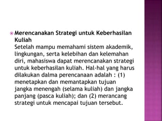  Merencanakan Strategi untuk Keberhasilan
Kuliah
Setelah mampu memahami sistem akademik,
lingkungan, serta kelebihan dan kelemahan
diri, mahasiswa dapat merencanakan strategi
untuk keberhasilan kuliah. Hal-hal yang harus
dilakukan dalma perencanaan adalah : (1)
menetapkan dan memantapkan tujuan
jangka menengah (selama kuliah) dan jangka
panjang (pasca kuliah); dan (2) merancang
strategi untuk mencapai tujuan tersebut.
 