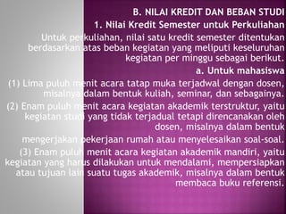 B. NILAI KREDIT DAN BEBAN STUDI
1. Nilai Kredit Semester untuk Perkuliahan
Untuk perkuliahan, nilai satu kredit semester ditentukan
berdasarkan atas beban kegiatan yang meliputi keseluruhan
kegiatan per minggu sebagai berikut.
a. Untuk mahasiswa
(1) Lima puluh menit acara tatap muka terjadwal dengan dosen,
misalnya dalam bentuk kuliah, seminar, dan sebagainya.
(2) Enam puluh menit acara kegiatan akademik terstruktur, yaitu
kegiatan studi yang tidak terjadual tetapi direncanakan oleh
dosen, misalnya dalam bentuk
mengerjakan pekerjaan rumah atau menyelesaikan soal-soal.
(3) Enam puluh menit acara kegiatan akademik mandiri, yaitu
kegiatan yang harus dilakukan untuk mendalami, mempersiapkan
atau tujuan lain suatu tugas akademik, misalnya dalam bentuk
membaca buku referensi.
 