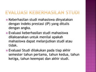  Keberhasilan studi mahasiswa dinyatakan
dengan indeks prestasi (IP) yang ditulis
dengan angka.
 Evaluasi keberhasilan studi mahasiswa
dilaksanakan untuk menilai apakah
mahasiswa dapat melanjutkan studi atau
tidak.
 Evaluasi Studi dilakukan pada tiap akhir
semester tahun pertama, tahun kedua, tahun
ketiga, tahun keempat dan akhir studi.
 