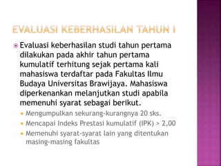  Evaluasi keberhasilan studi tahun pertama
dilakukan pada akhir tahun pertama
kumulatif terhitung sejak pertama kali
mahasiswa terdaftar pada Fakultas Ilmu
Budaya Universitas Brawijaya. Mahasiswa
diperkenankan melanjutkan studi apabila
memenuhi syarat sebagai berikut.
 Mengumpulkan sekurang-kurangnya 20 sks.
 Mencapai Indeks Prestasi kumulatif (IPK) > 2,00
 Memenuhi syarat-syarat lain yang ditentukan
masing-masing fakultas
 