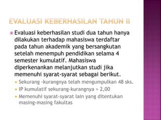  Evaluasi keberhasilan studi dua tahun hanya
dilakukan terhadap mahasiswa terdaftar
pada tahun akademik yang bersangkutan
setelah menempuh pendidikan selama 4
semester kumulatif. Mahasiswa
diperkenankan melanjutkan studi jika
memenuhi syarat-syarat sebagai berikut.
 Sekurang -kurangnya telah mengumpulkan 48 sks.
 IP kumulatif sekurang-kurangnya > 2,00
 Memenuhi syarat-syarat lain yang ditentukan
masing-masing fakultas
 