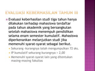 Evaluasi keberhasilan studi tiga tahun hanya
dilakukan terhadap mahasiswa terdaftar
pada tahun akademik yang bersangkutan
setelah mahasiswa menempuh pendidikan
selama enam semester kumulatif. Mahasiswa
diperkenankan melanjutkan studi jika
memenuhi syarat-syarat sebagai berikut.
 Sekurang -kurangnya telah mengumpulkan 72 sks.
 IP kumulatif sekurang-kurangnya > 2,00
 Memenuhi syarat-syarat lain yang ditentukan
masing-masing fakultas
 