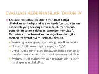  Evaluasi keberhasilan studi tiga tahun hanya
dilakukan terhadap mahasiswa terdaftar pada tahun
akademik yang bersangkutan setelah menempuh
pendidikan selama delapan semester kumulatif.
Mahasiswa diperkenankan melanjutkan studi jika
memenuhi syarat-syarat sebagai berikut.
 Sekurang -kurangnya telah mengumpulkan 96 sks.
 IP kumulatif sekurang-kurangnya > 2,00
 Untuk Tugas akhir akan dievaluasi setiap semester
melalui mekanisme diatur masing-masing fakultas
 Evaluasi studi mahasiswa alih program diatur oleh
masing-masing fakultas.
 