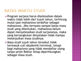  Program sarjana harus diselesaikan dalam
waktu tidak lebih dari tujuh tahun, terhitung
mulai saat mahasiswa terdaftar sebagai
mahasiswa. Jika ternyata sampai batas masa
studi yang ditentukan, mahasiswa belum
dapat menyelesaikan studi sarjananya, maka
yang bersangkutan dinyatakan tidak mampu
melanjutkan masa studinya.
 Masa studi tujuh tahun tersebut tidak
termasuk cuti akademik/terminal, tetapi
bagi mahasiswa yang tidak mendaftar ulang
tanpa seijin Rektor tetap diperhitungkan
sebagai masa studi.
 