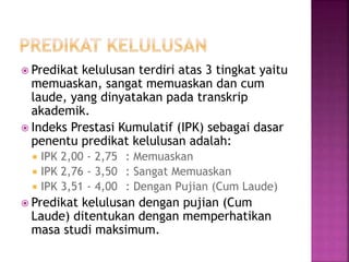  Predikat kelulusan terdiri atas 3 tingkat yaitu
memuaskan, sangat memuaskan dan cum
laude, yang dinyatakan pada transkrip
akademik.
 Indeks Prestasi Kumulatif (IPK) sebagai dasar
penentu predikat kelulusan adalah:
 IPK 2,00 - 2,75 : Memuaskan
 IPK 2,76 - 3,50 : Sangat Memuaskan
 IPK 3,51 - 4,00 : Dengan Pujian (Cum Laude)
 Predikat kelulusan dengan pujian (Cum
Laude) ditentukan dengan memperhatikan
masa studi maksimum.
 