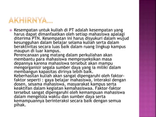  Kesempatan untuk kuliah di PT adalah kesempatan yang
harus dapat dimanfaatkan oleh setiap mahasiswa apalagi
diterima PTN. Kesempatan ini harus disyukuri dalam wujud
kesungguhan dalam belajar selama kuliah serta dalam
beraktivitas secara luas baik dalam ruang lingkup kampus
maupun di luar kampus.
Perencanaan yang matang dalam perkuliahan akan
membantu para mahasiswa memproyeksikan masa
depannya karena mahasiswa tersebut akan mampu
mengorganisir segala sumber daya yang ia miliki dalam
membangun kapasitas dirinya lebih baik.
Keberhasilan kuliah akan sangat dipengaruhi oleh faktor-
faktor seperti : gaya belajar mahasiswa, interaksi dengan
dosen, sesama mahasiswa, masyarakat kampus serta
keaktifan dalam kegiatan kemahasiswaa. Faktor-faktor
tersebut sangat dipengaruhi oleh kemampuan mahasiswa
dalam mengelola waktu dan sumber daya serta
kemampuannya berinteraksi secara baik dengan semua
pihak.
 