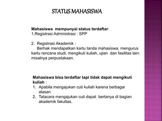 Mahasiswa mempunyai status terdaftar:
1.Registrasi Administrasi : SPP
2. Registrasi Akademik :
Berhak mendapatkan kartu tanda mahasiswa, mengurus
kartu rencana studi, mengikuti kuliah, ujian dan fasilitas lain:
misalnya perpustakaan.
Mahasiswa bisa terdaftar tapi tidak dapat mengikuti
kuliah :
1. Apabila mengajukan cuti kuliah karena berbagai
alasan
2. Tatacara mengajukan cuti dapat bertanya di bagian
akademik fakultas.
STATUS MAHASISWA
 