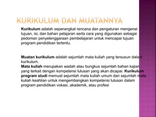 Kurikulum adalah seperangkat rencana dan pengaturan mengenai
tujuan, isi, dan bahan pelajaran serta cara yang digunakan sebagai
pedoman penyelenggaraan pembelajaran untuk mencapai tujuan
program pendidikan tertentu.
Muatan kurikulum adalah sejumlah mata kuliah yang tersusun dalam
kurikulum.
Mata kuliah merupakan wadah atau bungkus sejumlah bahan kajian
yang terkait dengan kompetensi lulusan yang akan dicapai. Kurikulum
program studi memuat sejumlah mata kuliah umum dan sejumlah mata
kuliah keahlian untuk mengembangkan kompetensi lulusan dalam
program pendidikan vokasi, akademik, atau profesi
 