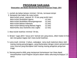 1. Jumlah sks beban belajar minimal :144 sks, termasuk skripsi
2. Komposisi dan bobot sks mata kuliah:
Mata kuliah umum sepuluh 10 -15 sks yang terdiri dari:
Mata kuliah Pendidikan Agama (≥2 sks)
Mata kuliah Pendidikan Kewarganegaraan (≥2 sks)
Mata kuliah Bahasa Indonesia (≥2 sks)
Mata kuliah Bahasa Asing/Bahasa Inggris (≥2 sks)
Matematika atau Statistika atau Logika (≥2 sks)
3. Mata kuliah keahlian minimal 134 sks.
4. Skripsi/ tugas akhir/ karya seni/ bentuk lain yang setara, diberi bobot 6-8 sks
dan merupakan bagian dari mata kuliah keahlian.
5. Lama studi: minimal 4 tahun, sedangkan lama studi maksimal diatur oleh
masing-masing penyelenggara, yang diselaraskan dengan sistem penjaminan
mutu internal yang diterapkan oleh masing-masing pengelola perguruan
tinggi.
6. Seorang peserta didik yang mempunyai kemampuan luar biasa dapat
menyelesaikan studi Program Sarjana dalam waktu sekurang-kurangnya 3,5
tahun.
PROGRAM SARJANA
Disesuaikan dari Badan Standarisasi Nasional Perguruan Tinggi - 2011
 