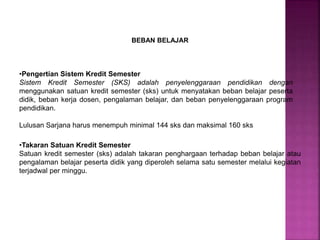 BEBAN BELAJAR
•Pengertian Sistem Kredit Semester
Sistem Kredit Semester (SKS) adalah penyelenggaraan pendidikan dengan
menggunakan satuan kredit semester (sks) untuk menyatakan beban belajar peserta
didik, beban kerja dosen, pengalaman belajar, dan beban penyelenggaraan program
pendidikan.
Lulusan Sarjana harus menempuh minimal 144 sks dan maksimal 160 sks
•Takaran Satuan Kredit Semester
Satuan kredit semester (sks) adalah takaran penghargaan terhadap beban belajar atau
pengalaman belajar peserta didik yang diperoleh selama satu semester melalui kegiatan
terjadwal per minggu.
 