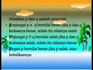 Misalkan p dan q adalah proposisi
• ƒKonjungsi p ∧ q bernilai benar jika p dan q
keduanya benar, selain itu nilainya salah
• ƒDisjungsi p V q bernilai salah jika p dan q
keduanya salah, selain itu nilainya benar
• ƒNegasi p bernilai benar jika p salah, atau
kebalikannya
 