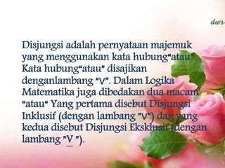 Disjungsi adalah pernyataan majemuk
yang menggunakan kata hubung“atau”
Kata hubung“atau” disajikan
denganlambang “∨”. Dalam Logika
Matematika juga dibedakan dua macam
“atau“ Yang pertama disebut Disjungsi
Inklusif (dengan lambang ”∨”) dan yang
kedua disebut Disjungsi Eksklusif (dengan
lambang ”V ”).
 