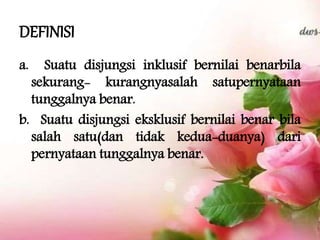 DEFINISI
a. Suatu disjungsi inklusif bernilai benarbila
sekurang- kurangnyasalah satupernyataan
tunggalnya benar.
b. Suatu disjungsi eksklusif bernilai benar bila
salah satu(dan tidak kedua-duanya) dari
pernyataan tunggalnya benar.
 