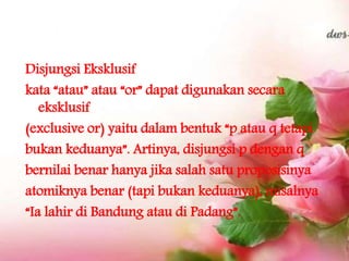 Disjungsi Eksklusif
kata “atau” atau “or” dapat digunakan secara
eksklusif
(exclusive or) yaitu dalam bentuk “p atau q tetapi
bukan keduanya”. Artinya, disjungsi p dengan q
bernilai benar hanya jika salah satu proposisinya
atomiknya benar (tapi bukan keduanya), misalnya
“Ia lahir di Bandung atau di Padang”.
 